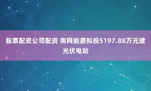 股票配资公司配资 南网能源拟投5197.88万元建光伏电站