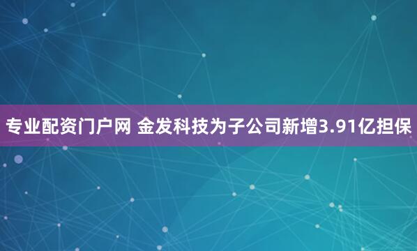 专业配资门户网 金发科技为子公司新增3.91亿担保