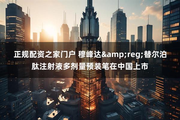 正规配资之家门户 穆峰达&reg;替尔泊肽注射液多剂量预装笔在中国上市