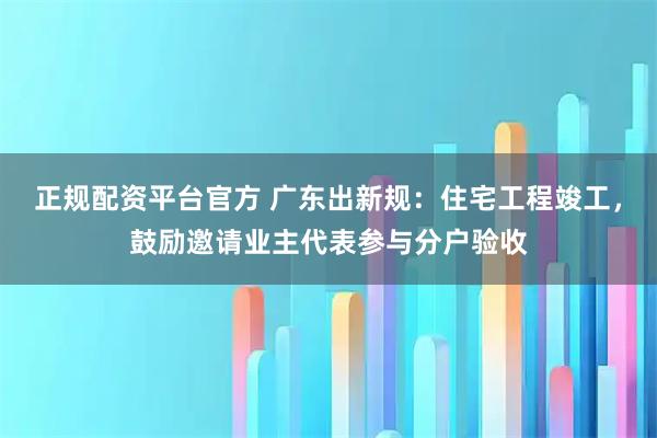 正规配资平台官方 广东出新规：住宅工程竣工，鼓励邀请业主代表参与分户验收