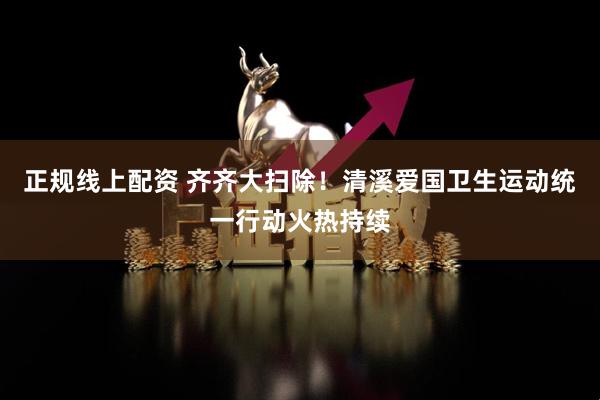 正规线上配资 齐齐大扫除！清溪爱国卫生运动统一行动火热持续