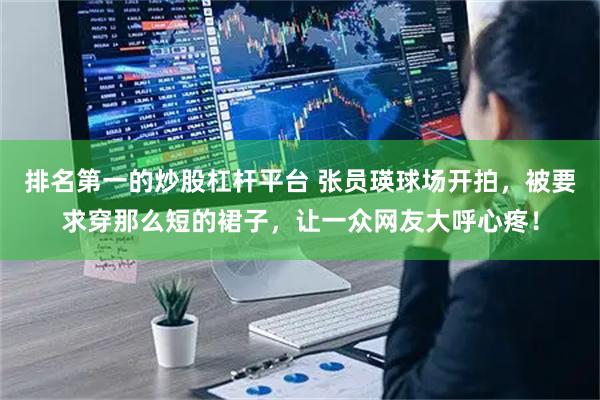 排名第一的炒股杠杆平台 张员瑛球场开拍，被要求穿那么短的裙子，让一众网友大呼心疼！