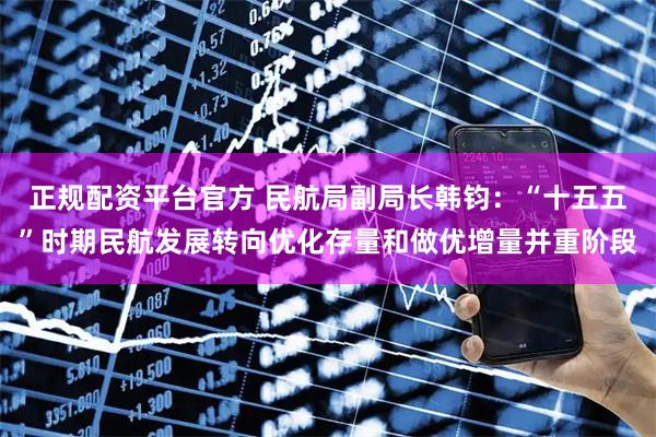 正规配资平台官方 民航局副局长韩钧：“十五五”时期民航发展转向优化存量和做优增量并重阶段