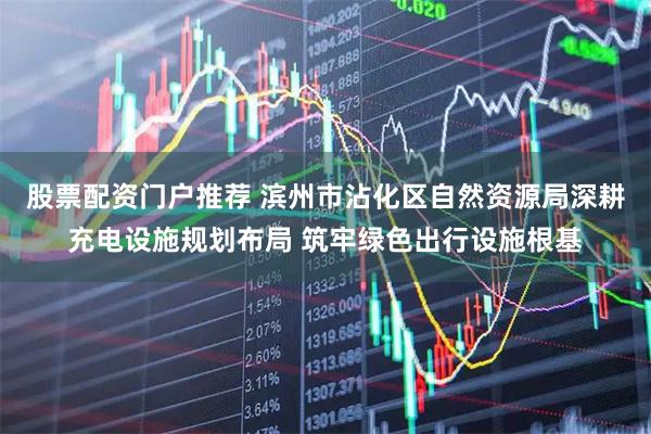 股票配资门户推荐 滨州市沾化区自然资源局深耕充电设施规划布局 筑牢绿色出行设施根基