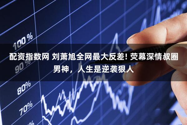 配资指数网 刘萧旭全网最大反差! 荧幕深情叔圈男神，人生是逆袭狠人